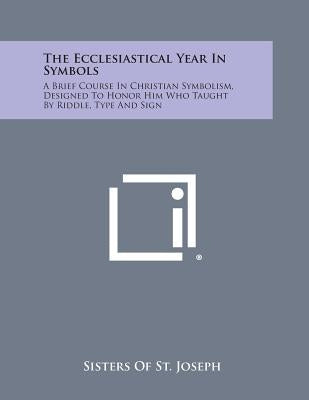 The Ecclesiastical Year in Symbols: A Brief Course in Christian Symbolism, Designed to Honor Him Who Taught by Riddle, Type and Sign by Sisters of St Joseph