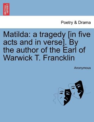 Matilda: A Tragedy [In Five Acts and in Verse]. by the Author of the Earl of Warwick T. Francklin by Anonymous