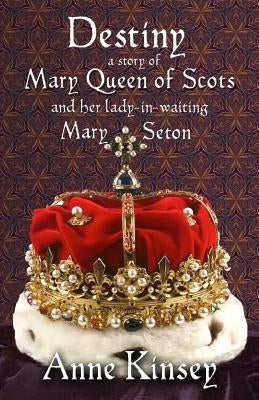 Destiny: A story of Mary Queen of Scots and her lady-in-waiting Mary Seton by Kinsey, Anne