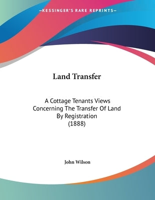Land Transfer: A Cottage Tenants Views Concerning The Transfer Of Land By Registration (1888) by Wilson, John