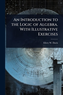 An Introduction to the Logic of Algebra. With Illustrative Exercises by Davis, Ellery W. 1857-1918