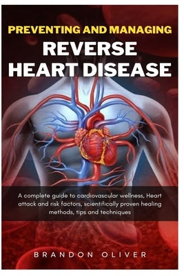 Preventing And Managing Reverse Heart Disease: A Complete Guide to Cardiovascular Wellness, Heart attack and risk factors, scientifically proven heali by Oliver, Brandon