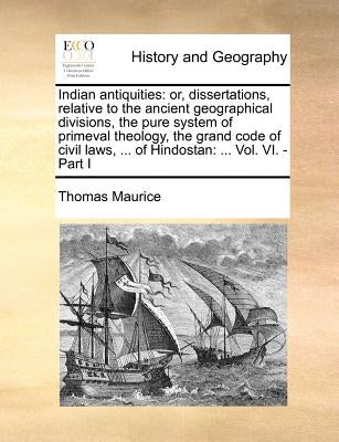 Indian Antiquities: Or, Dissertations, Relative to the Ancient Geographical Divisions, the Pure System of Primeval Theology, the Grand Cod by Maurice, Thomas