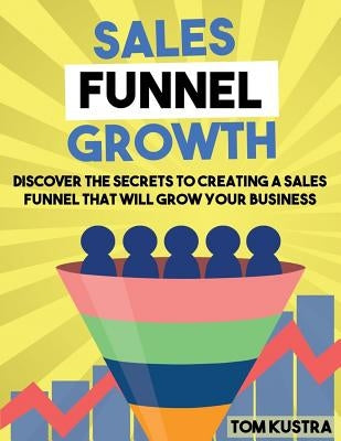 Sales Funnel Growth: Discover The Secrets To Creating A Sales Funnel That Will Grow Your Business by Kustra, Tom