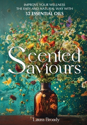 Scented Saviours: Improve Your Wellness the Easy and Natural Way with 52 Essential Oils by Broady, Laura