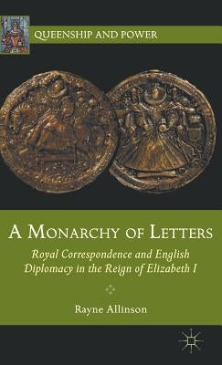 A Monarchy of Letters: Royal Correspondence and English Diplomacy in the Reign of Elizabeth I by Allinson, Rayne