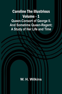 Caroline the Illustrious Vol. 1: Queen-Consort of George II. and sometime Queen-Regent; a study of her life and time by H. Wilkins, W.