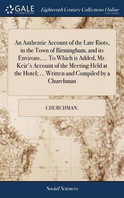 An Authentic Account of the Late Riots, in the Town of Birmingham, and its Environs, ... To Which is Added, Mr. Keir's Account of the Meeting Held at by Churchman