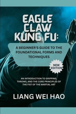 Eagle Claw Kung Fu: A Beginner's Guide to the Foundational Forms and Techniques (New Edition): An Introduction to Gripping, Throws, and the Core Princ by Hao, Liang Wei