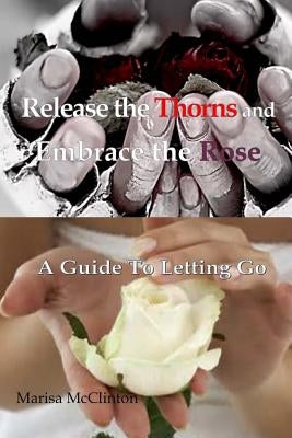 Release the Thorns and Embrace the Rose: A guide to letting go by McClinton, Marisa