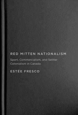 Red Mitten Nationalism: Sport, Commercialism, and Settler Colonialism in Canada by Fresco, Estée