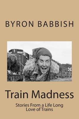 Train Madness: Stories From a Life Long Love of Trains by Babbish, Byron C.