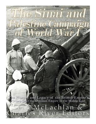 The Sinai and Palestine Campaign of World War I: The History and Legacy of the British Empire's Victory Over the Ottoman Empire in the Middle East by Charles River