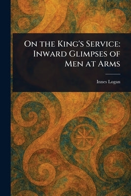 On the King's Service: Inward Glimpses of Men at Arms by Logan, Innes