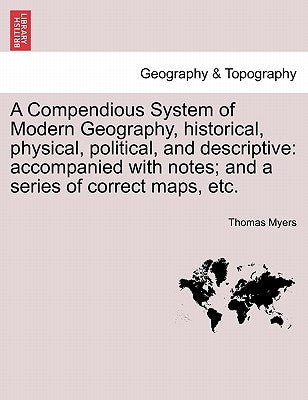 A Compendious System of Modern Geography, historical, physical, political, and descriptive: accompanied with notes; and a series of correct maps, etc. by Myers, Thomas