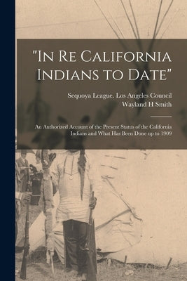"In Re California Indians to Date": an Authorized Account of the Present Status of the California Indians and What Has Been Done up to 1909 by Sequoya League Los Angeles Council