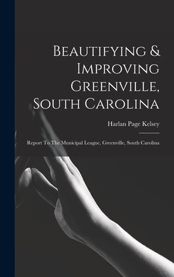 Beautifying & Improving Greenville, South Carolina: Report To The Municipal League, Greenville, South Carolina by Kelsey, Harlan Page
