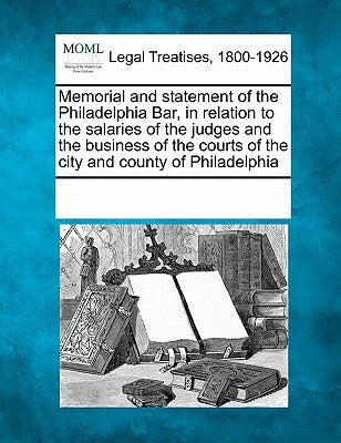 Memorial and Statement of the Philadelphia Bar, in Relation to the Salaries of the Judges and the Business of the Courts of the City and County of Phi by Multiple Contributors