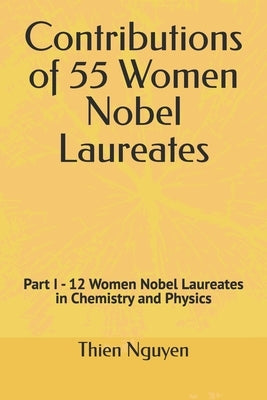 Contributions of 55 Women Nobel Laureates: Part I - 12 Women Nobel Laureates in Chemistry and Physics by Nguyen, Thien