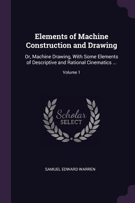 Elements of Machine Construction and Drawing: Or, Machine Drawing, With Some Elements of Descriptive and Rational Cinematics ...; Volume 1 by Warren, Samuel Edward