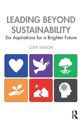 Leading Beyond Sustainability: Six Aspirations for a Brighter Future by Wilson, Clive