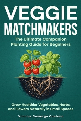 Veggie Matchmakers: The Ultimate Companion Planting Guide for Beginners - Grow Healthier Vegetables, Herbs, and Flowers Naturally in Small Spaces by Caetano, Vinícius Camargo