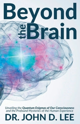 Beyond the Brain: Unveiling the Quantum Enigmas of Our Consciousness and the Profound Mysteries of the Human Experience by Lee, John D.