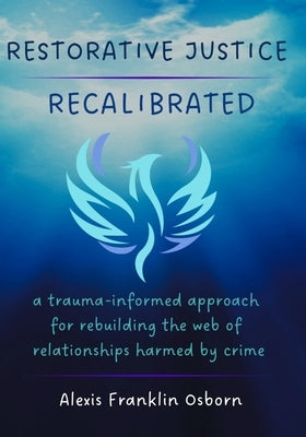 Restorative Justice Recalibrated: A Trauma-Informed Approach for Rebuilding the Web of Relationships Harmed By Crime by Osborn, Alexis Franklin