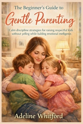 The Beginner's Guide to Gentle Parenting: Calm discipline strategies for raising respectful kids without yelling while building emotional intelligence by Whitford, Adeline