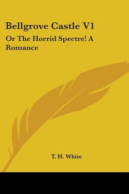 Bellgrove Castle V1: Or The Horrid Spectre! A Romance by White, T. H.