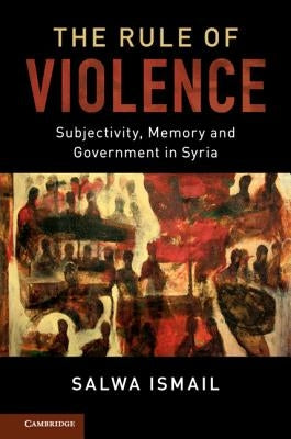 The Rule of Violence: Subjectivity, Memory and Government in Syria by Ismail, Salwa