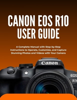 Canon EOS R10 User Guide: A Complete Manual with Step-by-Step Instructions to Operate, Customize, and Capture Stunning Photos and Videos with Your Cam by Morrison, Wilbur I.