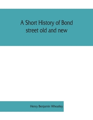 A short history of Bond street old and new, from the reign of King James II. to the coronation of King George V. Also lists of the inhabitants in 1811 by Benjamin Wheatley, Henry