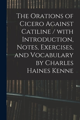 The Orations of Cicero Against Catiline / With Introduction, Notes, Exercises, and Vocabulary by Charles Haines Kenne by Anonymous