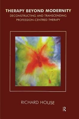Therapy Beyond Modernity: Deconstructing and Transcending Profession-Centred Therapy by House, Richard