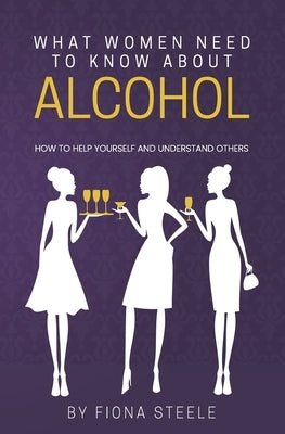 What Women Need to Know about Alcohol: How to Help Yourself and Understand Others by Steele, Fiona