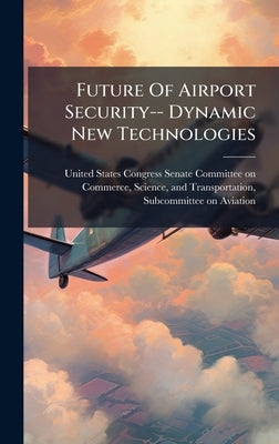 Future Of Airport Security-- Dynamic New Technologies by United States Congress Senate Committ