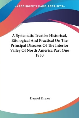 A Systematic Treatise Historical, Etiological And Practical On The Principal Diseases Of The Interior Valley Of North America Part One 1850 by Drake, Daniel