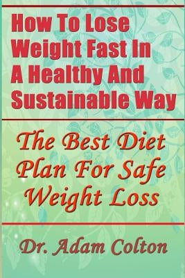 How To Lose Weight Fast In A Healthy And Sustainable Way: The Best Diet Plan For Safe Weight Loss by Colton, Adam