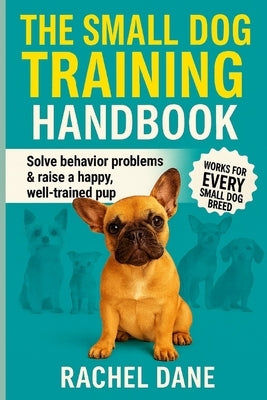 The Small Dog Training Handbook: Solve Behavior Problems & Raise a Happy, Well-Trained Pup: Proven Tips for French Bulldogs, Chihuahuas, Dachshunds & by Dane, Rachel