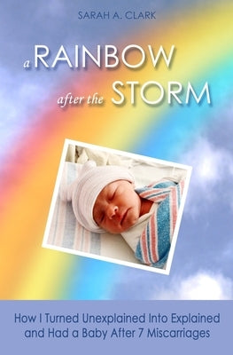 A Rainbow After the Storm: How I Turned Unexplained Into Explained and Had a Baby After 7 Miscarriages by Clark, Sarah A.