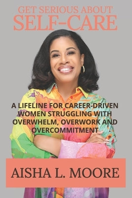 Get Serious About Self-Care: A Lifeline for Career-Driven Women Struggling with Overwhelm, Overwork and Overcommitment by Moore, Aisha L.