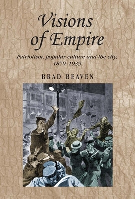 Visions of Empire: Patriotism, Popular Culture and the City, 1870-1939 by Beaven, Brad