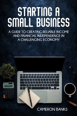 Starting a Small Business: A Guide to Creating Reliable Income and Financial Independence in a Challenging Economy by Banks, Cameron