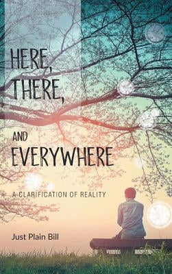 Here, There, and Everywhere: A Clarification of Reality by Bill, Just Plain