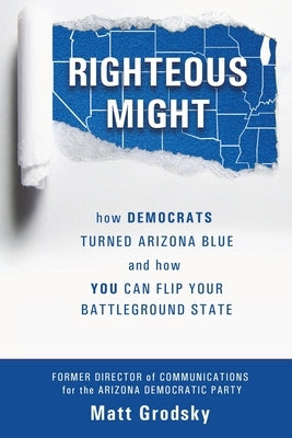 Righteous Might: How Democrats Turned Arizona Blue and How You Can Flip Your Battleground State by Grodsky, Matt