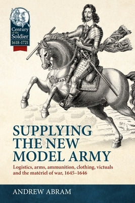 Supplying the New Model Army: Logistics, Arms, Ammunition, Clothing, Victuals and the Matériel of War, 1645-1646 by Abram, Andrew