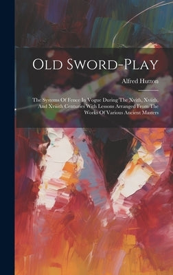 Old Sword-play: The Systems Of Fence In Vogue During The Xvith, Xviith, And Xviiith Centuries With Lessons Arranged From The Works Of by Hutton, Alfred