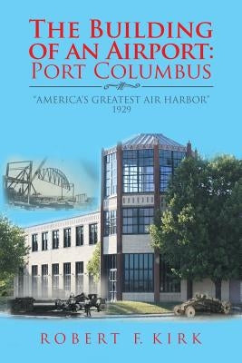 The Building of an Airport: Port Columbus: "America's Greatest Air Harbor" 1929 by Kirk, Robert F.