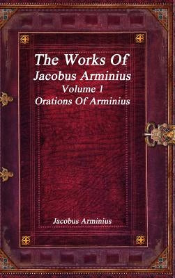 The Works of Jacobus Arminius Volume 1 - Orations of Arminius by Arminius, Jacobus